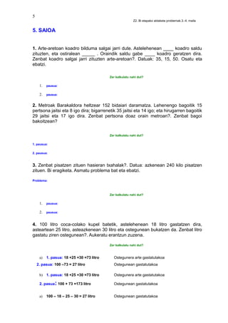 5
Z2. Bi etapako aldaketa problemak.3.-4. maila
5. SAIOA
1. Arte-aretoan koadro bilduma salgai jarri dute. Astelehenean ____ koadro saldu
zituzten, eta ostiralean _____ . Oraindik saldu gabe ____ koadro geratzen dira.
Zenbat koadro salgai jarri zituzten arte-aretoan?. Datuak: 35, 15, 50. Osatu eta
ebatzi.
Zer kalkulatu nahi dut?
1. pausua:
2. pausua:
2. Metroak Barakaldora heltzear 152 bidaiari daramatza. Lehenengo bagoitik 15
pertsona jaitsi eta 8 igo dira; bigarrenetik 35 jaitsi eta 14 igo; eta hirugarren bagoitik
29 jaitsi eta 17 igo dira. Zenbat pertsona doaz orain metroan?. Zenbat bagoi
bakoitzean?
Zer kalkulatu nahi dut?
1. pausua:
2. pausua:
3. Zenbat pisatzen zituen hasieran txahalak?. Datua: azkenean 240 kilo pisatzen
zituen. Bi eragiketa. Asmatu problema bat eta ebatzi.
Problema:
Zer kalkulatu nahi dut?
1. pausua:
2. pausua:
4. 100 litro coca-colako kupel batetik, astelehenean 18 litro gastatzen dira,
asteartean 25 litro, asteazkenean 30 litro eta ostegunean bukatzen da. Zenbat litro
gastatu ziren ostegunean?. Aukeratu erantzun zuzena.
Zer kalkulatu nahi dut?
a) 1. pasua: 18 +25 +30 =73 litro Ostegunera arte gastatutakoa
2. pasua: 100 –73 = 27 litro Ostegunean gastatutakoa
b) 1. pasua: 18 +25 +30 =73 litro Ostegunera arte gastatutakoa
2. pasua: 100 + 73 =173 litro Ostegunean gastatutakoa
a) 100 – 18 – 25 – 30 = 27 litro Ostegunean gastatutakoa
 