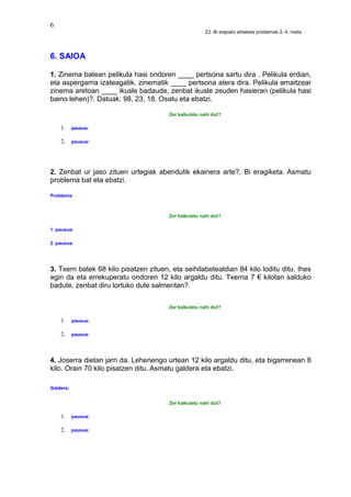 6
Z2. Bi etapako aldaketa problemak.3.-4. maila
6. SAIOA
1. Zinema batean pelikula hasi ondoren ____ pertsona sartu dira . Pelikula erdian,
eta aspergarria izateagatik, zinematik ____ pertsona atera dira. Pelikula amaitzear
zinema aretoan ____ ikusle badaude, zenbat ikusle zeuden hasieran (pelikula hasi
baino lehen)?. Datuak: 98, 23, 18. Osatu eta ebatzi.
Zer kalkulatu nahi dut?
1. pausua:
2. pausua:
2. Zenbat ur jaso zituen urtegiak abendutik ekainera arte?. Bi eragiketa. Asmatu
problema bat eta ebatzi.
Problema:
Zer kalkulatu nahi dut?
1. pausua:
2. pausua:
3. Txerri batek 68 kilo pisatzen zituen, eta seihilabetealdian 84 kilo loditu ditu. Ihes
egin da eta errekuperatu ondoren 12 kilo argaldu ditu. Txerria 7 € kilotan salduko
badute, zenbat diru lortuko dute salmentan?.
Zer kalkulatu nahi dut?
1. pausua:
2. pausua:
4. Joserra dietan jarri da. Lehenengo urtean 12 kilo argaldu ditu, eta bigarrenean 8
kilo. Orain 70 kilo pisatzen ditu. Asmatu galdera eta ebatzi.
Galdera:
Zer kalkulatu nahi dut?
1. pausua:
2. pausua:
 