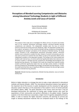 CONTEMPORARY EDUCATIONAL TECHNOLOGY, 2014, 5(3), 218-238
218
Perceptions of Blended Learning Competencies and Obstacles
among Educational Technology Students in Light of Different
Anxiety Levels and Locus of Control
Osamah Ahmad Aldalalah
Jadara University, Jordan
Al-Mothana M. Gasaymeh
Al-Hussein Bin Talal University, Jordan
Abstract
The purpose of this study was to investigate the effects of locus of control and anxiety
level on the Jordanian educational technology students’ perceived blended learning
competencies and obstacles. The independent variables were the locus of control
(Internal, External) and anxiety level (Low, Moderate, High). The dependent variables were
the students’ perceptions of their personal blended leaning competences (Knowledge &
Technological) and students’ perceptions of the obstacles of blended leaning. The study
sample consisted of 107 undergraduate educational technology students. Inferential
statistics were conducted to analyze the data. Analysis of variance and pairwise post hoc
tests were carried out to examine the main effects as well as the interaction effects of the
independent variables on the dependent variables. The findings of this study showed that
students with internal locus of control performed significantly better than external locus
of control students in blended learning competencies (Knowledge &Technological) and
blended learning obstacles. The findings of this study also showed that moderate anxiety
students performed significantly better than low and high anxiety students in blended
learning competencies (Knowledge &Technology) and blended learning obstacles. Finally,
the study found that there was no significant difference between the low and high anxiety
students in blended learning obstacles.
Keywords: Blended learning competencies; Blended learning obstacles; Locus of control;
Anxiety level
Introduction
Reform in higher education is a strategy that aims to make a major adjustment in educational
methods and theories (Khader, 1993). The international educational systems have agreed on
the important role of the lecturers in public development and the necessity for high quality
education systems that focus on the preparation of the student in terms of mental aptitudes
and abilities (Qtami, 2005). The great potentials of the human mind and how it may be
developed demonstrate the importance of having open minded learners who meet the
expectations of their communities and perform effectively in the global market. Preparing
students in the third millennium necessitates a higher level of cognitive adaptability (Al-atom,
2004). In order to improve the higher education outcomes, the planning of curricula was
sought to develop educational materials that are composed based on the findings of the
 