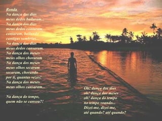 Ronda  Na dança dos dias  meus dedos bailaram...  Na dança dos dias  meus dedos contaram  contaram, bailando  cantigas sombrias...  Na dança dos dias  meus dedos cansaram.   Na dança dos meses  meus olhos choraram  Na dança dos meses  meus olhos secaram  secaram, chorando  por ti, quantas vezes!  Na dança dos meses  meus olhos cansaram... Na dança do tempo,  quem não se cansou ?!   Oh! dança dos dias  oh! dança dos meses  oh! dança do tempo  no tempo voando...  Dizei-me, dizei-me,  até quando? até quando?   