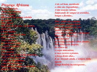 Presença Africana E apesar de tudo,  Ainda sou a mesma!  Livre e esguia,  filha eterna de quanta rebeldia  me sagrou.  Mãe-África!  Mãe forte da floresta e do deserto,  ainda sou,  a Irmã-Mulher  de tudo o que em ti vibra  puro e incerto...  A dos coqueiros,  de cabeleiras verdes  e corpos arrojados  sobre o azul...  A do dendém  Nascendo dos braços das palmeiras... A do sol bom, mordendo  o chão das Ingombotas...  A das acácias rubras,   Salpicando de sangue as avenidas,  longas e floridas...   A do sol bom, mordendo  o chão das Ingombotas...  A das acácias rubras,   Salpicando de sangue as avenidas,  longas e floridas...  Sim!, ainda sou a mesma.  A do amor transbordando  pelos carregadores do cais  suados e confusos,  pelos bairros imundos e dormentes  (Rua 11!... Rua 11!...)  pelos meninos  de barriga inchada e olhos fundos... Sem dores nem alegrias,  de tronco nu  e corpo musculoso,  a raça escreve a prumo,  a força destes dias...  E eu  revendo ainda, e sempre, nela,  aquela  Longa história inconsequente...  