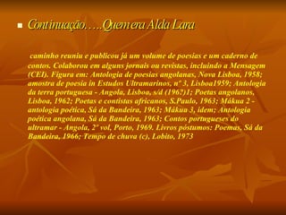 Continuação…..Quem era Alda Lara caminho reuniu e publicou já um volume de poesias e um caderno de contos. Colaborou em alguns jornais ou revistas, incluindo a Mensagem (CEI). Figura em: Antologia de poesias angolanas, Nova Lisboa, 1958; amostra de poesia in Estudos Ultramarinos, nº 3, Lisboa1959; Antologia da terra portuguesa - Angola, Lisboa, s/d (196?)1; Poetas angolanos, Lisboa, 1962; Poetas e contistas africanos, S.Paulo, 1963; Mákua 2 - antologia poética, Sá da Bandeira, 1963; Mákua 3, idem; Antologia poética angolana, Sá da Bandeira, 1963; Contos portugueses do ultramar - Angola, 2º vol, Porto, 1969. Livros póstumos: Poemas, Sá da Bandeira, 1966; Tempo de chuva (c), Lobito, 1973  