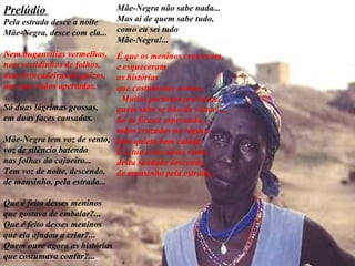 Prelúdio  Pela estrada desce a noite Mãe-Negra, desce com ela... Nem buganvílias vermelhas, nem vestidinhos de folhos, nem brincadeiras de guizos, nas suas mãos apertadas. Só duas lágrimas grossas, em duas faces cansadas. Mãe-Negra tem voz de vento, voz de silêncio batendo nas folhas do cajueiro... Tem voz de noite, descendo, de mansinho, pela estrada... Que é feito desses meninos   que gostava de embalar?... Que é feito desses meninos que ela ajudou a criar?... Quem ouve agora as histórias que costumava contar?...   Mãe-Negra não sabe nada...  Mas ai de quem sabe tudo,  como eu sei tudo  Mãe-Negra!...  É que os meninos cresceram,  e esqueceram  as histórias  que costumavas contar...  Muitos partiram pra longe,  quem sabe se hão-de voltar!...  Só tu ficaste esperando,  mãos cruzadas no regaço,  bem quieta bem calada.  É a tua a voz deste vento,  desta saudade descendo,  de mansinho pela estrada...   