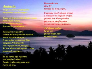 Anúncio  Trago os olhos naufragados  em poentes cor de sangue...  Trago os braços embrulhados numa palma bela e dura  e nos lábios a secura   dos anseios retalhados...  Enrolada nos quadris  cobras mansas que não mordem  tecem serenos abraços...  E nas mãos, presas com fitas  azagaias de brinquedo  vão-se fazendo em pedaços...  Só nos olhos naufragados  estes poentes de sangue...   Só na carne rija e quente,  este desejo de vida!...  Donde venho, ninguém sabe  e nem eu sei...   Para onde vou  diz a lei  tatuada no meu corpo...  E quando os pés abram sendas  e os braços se risquem cruzes,  quando nos olhos parados  que trazem naufragados  se entornarem novas luzes... Ah! Quem souber,  há-de ver  que eu trago a lei  no meu corpo...   