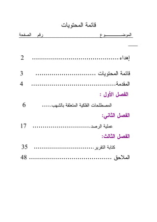 ‫ﻗﺎﺌﻤﺔ ﺍﻝﻤﺤﺘﻭﻴﺎﺕ‬
‫ﺍﻝﺼﻔﺤﺔ‬     ‫ﺭﻗﻡ‬                              ‫ﺍﻝﻤﻭﻀـــــﻭﻉ‬



‫2‬        ‫ﺇﻫﺩﺍﺀ ...........................................‬

‫3‬         ‫ﻗﺎﺌﻤﺔ ﺍﻝﻤﺤﺘﻭﻴﺎﺕ ..............................‬
‫4‬    ‫ﺍﻝﻤﻘﺩﻤﺔ..........................................‬
                                            ‫ﺍﻝﻔﺼل ﺍﻷﻭل :‬
 ‫6‬           ‫ﺍﻝﻤﺼﻁﻠﺤﺎﺕ ﺍﻝﻔﻠﻜﻴﺔ ﺍﻝﻤﺘﻌﻠﻘﺔ ﺒﺎﻝﺸﻬﺏ.....‬
                                             ‫ﺍﻝﻔﺼل ﺍﻝﺜﺎﻨﻲ:‬
‫ﻋﻤﻠﻴﺔ ﺍﻝﺭﺼﺩ............................. 71‬
                                             ‫ﺍﻝﻔﺼل ﺍﻝﺜﺎﻝﺙ:‬
 ‫ﻜﺘﺎﺒﺔ ﺍﻝﺘﻘﺭﻴﺭ.............................. 53‬
‫ﺍﻝﻤﻼﺤﻕ ......................................... 84‬
 