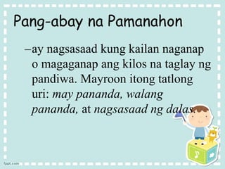 Pang-abay na Pamanahon
–ay nagsasaad kung kailan naganap
o magaganap ang kilos na taglay ng
pandiwa. Mayroon itong tatlong
uri: may pananda, walang
pananda, at nagsasaad ng dalas.
 