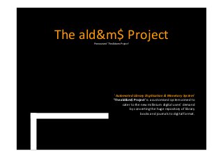 The ald&m$ Project
Pronounced 'The Aldams Project'

'Automated Library Digitisation & Monetary System'
'The ald&m$ Project' is a customised system aimed to
cater to the new millinium digital users' demand
by converting the huge repository of library
books and journals to digital format.

 