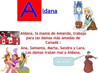 ldana Aldana, la mamá de Amanda, trabaja para las damas más amadas de Canadá : Ana, Samanta, Marta, Sandra y Lara. Las damas tratan mal a Aldana. Bla, bla, bla  