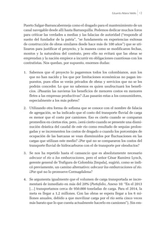 Eduardo Aldana Valdés |13
Puerto Salgar-Barrancabermeja como el dragado para el mantenimiento de un
canal navegable desde allí hasta Barranquilla. Podemos dedicar muchos foros
para criticar las verdades a medias y las falacias de autoridad (“responde al
sueño del fundador de la patria”, “se fundamenta en experiencias exitosas
de construcción de obras similares desde hace más de 100 años”) que se uti-
lizaron para justificar el proyecto, y la manera como se modificaron fechas,
montos y la naturaleza del contrato, pero ello no evitará que las obras se
emprendan y la nación empiece a incurrir en obligaciones cuantiosas con los
contratistas. Nos quedan, por supuesto, enormes dudas:
1.	 Sabemos que el proyecto lo pagaremos todos los colombianos, aun los
que no han nacido y los que por limitaciones económicas no pagan im-
puestos, pues ellos se verán privados de obras y servicios que no se les
podrán conceder. Lo que no sabemos es quien usufructuará los benefi-
cios. ¿Pasarán las navieras los beneficios de menores costos en menores
fletes a las empresas productivas? ¿Las pasarán estas a los consumidores,
especialmente a los más pobres?
2.	 Utilizando otra forma de sofisma que se conoce con el nombre de falacia
de agregación, se ha indicado que el costo del transporte fluvial de carga
es menor que el costo por camiones. Eso es cierto cuando se comparan
promedios en ciertos ríos, pero, ¿será cierto cuando se presente una dismi-
nución drástica del caudal de este río como resultado de sequías prolon-
gadas y se incrementen los costos de dragado o cuando los porcentajes de
ocupación de las barcazas se vean disminuidos por fluctuaciones en las
cargas que utilizan este medio? ¿Por qué no se compararon los costos del
transporte fluvial de hidrocarburos con el de transporte por oleoductos?
3.	 Se nos ha repetido hasta el cansancio que es absolutamente necesario
adecuar el río a las embarcaciones, pero el señor César Ramírez Lynch,
gerente general de Trafigura de Colombia [Impala], sugirió, como se indi-
có previamente, un camino alternativo: adecuar las embarcaciones al río.
¿Por qué no lo promueve Cormagdalena?
4.	 Se argumenta igualmente que el volumen de carga transportada se incre-
mentará de inmediato en más del 20% (Portafolio, Anexo 10: “En el 2013
[…] transportamos cerca de 950.000 toneladas de carga. Para el 2014, la
meta es llegar a 1,2 millones. Con las obras se espera llegar a los 6 mi-
llones anuales, debido a que movilizar carga por el río sería cinco veces
más barato que lo que cuesta actualmente hacerlo en camiones”). Sin em-
 