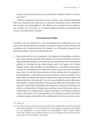 Eduardo Aldana Valdés |15
cipales constructoras del país, como Odebrecht, Andrade Gutiérrez y Camar-
go Correa19
.
Debemos presumir la inocencia de los acusados, pero la firma Odebrecht
debe ser consciente del riesgo que su situación representa para el desarrollo
del contrato con Cormagdalena. ¿No debería, por razones de ética profesio-
nal, acordar con sus socios en la alianza púbico-privada la terminación de
común acuerdo de este contrato?
Comentarios finales
Concluyo con un comentario y dos recomendaciones ambiciosas en su al-
cance pero absolutamente necesarias si se desea superar la desconfianza del
ciudadano en la administración del estado y en el beneficio general de la
inversión pública. Las recomendaciones son:
1.	 Que desde este foro se recomiende, a las mejores universidades colombia-
nas y otros aliados naturales del respeto por el medio ambiente y la buena
administración pública, la creación de un observatorio de la contratación
pública. La función de este observatorio será la de lograr, con el buen
manejo de las redes sociales de los profesores y estudiantes participan-
tes, que los colombianos no traguemos entero en procesos tan complejos
como este. Una de las primeras tareas de esta alianza sería la exigencia a
Cormagdalena y a Navelena (si no se termina por mutuo acuerdo el con-
trato como se sugiere más atrás) la elaboración, antes de iniciar obras, del
diseño definitivo del proyecto20
con los costos detallados de las diferentes
actividades y análisis beneficio-costo para las diferentes alternativas (por
ejemplo, conducción del petróleo por oleoducto). El proyecto deberá con-
siderar su desarrollo por etapas que permitan tomar decisiones sobre su
continuidad o la suspensión de etapas posteriores. Si el diseño resulta en
costos adicionales a los contemplados en la adjudicación de la licitación,
se deberá seguir el procedimiento establecido por la ley para estos casos.
19	 Anexo 12.
20	 En el foro en el que se leyó parte de este documento, organizado por el Foro Nacional
Ambiental en Bogotá, el 14 de abril de 2015, para explorar la pregunta ¿Para dónde
va el río Magdalena?, el nuevo director de Cormagdalena, Carlos Andrés Núñez,
mencionó, palabras más, palabras menos, que no se disponía de un diseño del pro-
yecto pero sí de orientaciones adecuadas.
 