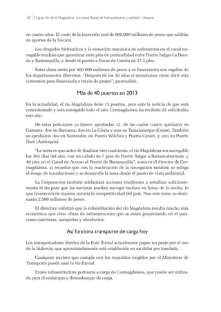 18 |El gran río de la Magdalena: ¿un canal fluvial de hidrocarburos y carbón? / Anexos
en cuatro años. El costo de la inversión será de 800.000 millones de pesos que saldrán
de aportes de la Nación. 
Los dragados hidráulicos y la remoción mecánica de sedimentos en el canal na-
vegable tendrán que garantizar siete pies de profundidad entre Puerto Salgar-La Dora-
da y Barranquilla, y desde el puerto a Bocas de Ceniza de 37,5 pies. 
Estas obras serán por 400.000 millones de pesos y se financiarán con regalías de
los departamentos ribereños. “Después de los 10 años sí miraríamos cómo abrir otra
concesión para financiarla a través de peajes”, puntualizó.
Más de 40 puertos en 2013 
En la actualidad, el río Magdalena tiene 15 puertos, pero ante la noticia de que será
concesionado y será navegable todo el año, Cormagdalena ha recibido 25 solicitudes
este año.
De estas peticiones ya fueron aprobadas 12, de las cuales cuatro quedaron en
Gamarra, dos en Barranca, dos en La Gloria y una en Tamalameque (Cesar). También
se aprobaron dos en Santander, en Puerto Wilches y Puerto Carare, y uno en Puerto
Nare (Antioquia).
“La meta es que antes de finalizar este cuatrienio, el río Magdalena sea navegable
los 365 días del año, con un calado de 7 pies de Puerto Salgar a Barrancabermeja, y
40 pies en el Canal de Acceso al Puerto de Barranquilla”, sostuvo el director de Cor-
magdalena, al recordar que con la reactivación de la navegación también se mitiga
el riesgo de inundaciones y se desarrolla la zona desde el punto de vista ambiental.
La Corporación también adelantará acciones tendientes a señalizar suficiente-
mente el río para que las navieras puedan navegar incluso en horas de la noche, lo
que favorecerá de manera notoria la competitividad del país. Para este tema, se desti-
narán 2.500 millones de pesos.
El directivo enfatizó que la rehabilitación del río Magdalena resulta mucho más
económica que otras obras de infraestructura que se están proyectando en el país,
como carreteras, autopistas y oleoductos.
Así funciona transporte de carga hoy
Los transportadores dueños de la flota fluvial actualmente pagan un peaje por el uso
de la hidrovía, que aproximadamente está establecido en un dólar por tonelada.
Cualquier naviero que cumpla con los requisitos exigidos por el Ministerio de
Transporte puede usar la vía fluvial. 
Existe infraestructura portuaria a cargo de Cormagdalena, que puede ser utiliza-
da para el embarque y desembarque de carga. 
 