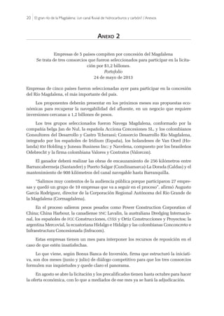 20 |El gran río de la Magdalena: ¿un canal fluvial de hidrocarburos y carbón? / Anexos
Anexo 2
Empresas de 5 países compiten por concesión del Magdalena
Se trata de tres consorcios que fueron seleccionados para participar en la licita-
ción por $1,2 billones.
Portafolio
24 de mayo de 2013
Empresas de cinco países fueron seleccionadas ayer para participar en la concesión
del Río Magdalena, el más importante del país.
Los proponentes deberán presentar en los próximos meses sus propuestas eco-
nómicas para recuperar la navegabilidad del afluente, en un negocio que requiere
inversiones cercanas a 1,2 billones de pesos.
Los tres grupos seleccionados fueron Navega Magdalena, conformado por la
compañía belga Jan de Nul, la española Acciona Concesiones SL, y los colombianos
Consultores del Desarrollo y Castro Tcherassi; Consorcio Desarrollo Río Magdalena,
integrado por los españoles de Iridium (España), los holandeses de Van Oord (Ho-
landa) RM Holding y Juneau Business Inc; y Navelena, compuesto por los brasileños
Odebrecht y la firma colombiana Valores y Contratos (Valorcon).
El ganador deberá realizar las obras de encauzamiento de 256 kilómetros entre
Barrancabermeja (Santander) y Puerto Salgar (Cundinamarca)-La Dorada (Caldas) y el
mantenimiento de 908 kilómetros del canal navegable hasta Barranquilla.
“Salimos muy contentos de la audiencia pública porque participaron 27 empre-
sas y quedó un grupo de 10 empresas que va a seguir en el proceso”, afirmó Augusto
García Rodríguez, director de la Corporación Regional Autónoma del Río Grande de
la Magdalena (Cormagdalena).
En el proceso salieron pesos pesados como Power Construction Corporation of
China; China Harbour, la canadiense SNC Lavalin, la australiana Dredging Internacio-
nal, los españoles de FCC Construcciones, CYES y Ortiz Construcciones y Proyectos; la
argentina Mercovial, la ecuatoriana Hidalgo e Hidalgo y las colombianas Conconcreto e
Infraestructura Concesionada (Infracom).
Estas empresas tienen un mes para interponer los recursos de reposición en el
caso de que estén insatisfechas.
Lo que viene, según Bonus Banca de Inversión, firma que estructuró la iniciati-
va, son dos meses (junio y julio) de diálogo competitivo para que los tres consorcios
formulen sus inquietudes y quede claro el panorama.
En agosto se abre la licitación y los precalificados tienen hasta octubre para hacer
la oferta económica, con lo que a mediados de ese mes ya se hará la adjudicación.
 