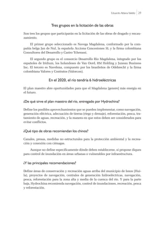 Eduardo Aldana Valdéz |29
Tres grupos en la licitación de las obras
Son tres los grupos que participarán en la licitación de las obras de dragado y encau-
zamiento.
El primer grupo seleccionado es Navega Magdalena, conformado por la com-
pañía belga Jan de Nul, la española Acciona Concesiones SL y la firma colombiana
Consultores del Desarrollo y Castro Tcherassi.
El segundo grupo es el consorcio Desarrollo Río Magdalena, integrado por los
españoles de Iridium, los holandeses de Van Oord, RM Holding y Juneau Business
Inc. El tercero es Navelena, compuesto por los brasileños de Odebrecht y la firma
colombiana Valores y Contratos (Valorcon).
En el 2020, el río tendría 6 hidroeléctricas
El plan maestro abre oportunidades para que el Magdalena [genere] más energía en
el futuro.
¿De qué sirve el plan maestro del río, entregado por Hydrochina?
Define los posibles aprovechamientos que se pueden implementar, como navegación,
generación eléctrica, adecuación de tierras (riego y drenaje), reforestación, pesca, tra-
tamiento de aguas, recreación, y la manera en que estos deben ser considerados para
evitar conflictos.
¿Qué tipo de obras recomiendan los chinos?
Canales, presas, medidas no estructurales para la protección ambiental y la recrea-
ción y conexión con ciénagas.
Aunque no define específicamente dónde deben establecerse, sí propone diques
para control de inundación en áreas urbanas o vulnerables por infraestructura.
¿Y las principales recomendaciones?
Define áreas de conservación y recreación aguas arriba del municipio de Isnos (Hui-
la), proyectos de navegación, centrales de generación hidroeléctricas, navegación,
pesca, reforestación para la zona alta y media de la cuenca del río. Y para la parte
baja, Hydrochina recomienda navegación, control de inundaciones, recreación, pesca
y reforestación.
 