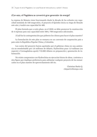30 |El gran río de la Magdalena: ¿un canal fluvial de hidrocarburos y carbón? / Anexos
¿Con esto, el Magdalena se convertirá gran generador de energía?
La represa de Betania viene funcionando desde la década de los ochenta con capa-
cidad instalada de 540 megavatios, el proyecto el Quimbo inicia su etapa de llenado
este año y tendrá una capacidad de 400.
El plan formula que a corto plazo, en el 2020, se debe promover la construcción
de 4 represas para una capacidad entre 500 y 700 megavatios adicionales.
¿Cuál fue la contraprestación que pidieron los chinos para hacer el plan maestro?
La formulación de este plan se enmarca en un convenio de cooperación país a
país entre la República Popular China y Colombia.
Los costos del proyecto fueron aportados por el gobierno chino en una asisten-
cia no reembolsable por 3,8 millones de dólares, Hydrochina puso 1,8 millones (en
especie) y Cormagdalena aportó 710.000 dólares en preparación y generación de in-
formación.
No existe compromiso con Hydrochina en ejecución futura de obras, contratos u
otra figura que implique preferencia para adelantar cualquier proyecto de los enmar-
cados en el plan maestro de aprovechamiento del río.
Christian Pardo Q.
chrpar@eltiempo.com
 