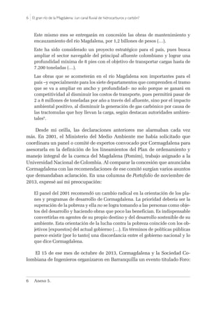 6 |El gran río de la Magdalena: ¿un canal fluvial de hidrocarburos y carbón?
Este mismo mes se entregarán en concesión las obras de mantenimiento y
encauzamiento del río Magdalena, por 1,2 billones de pesos (…).
Este ha sido considerado un proyecto estratégico para el país, pues busca
ampliar el sector navegable del principal afluente colombiano y lograr una
profundidad mínima de 8 pies con el objetivo de transportar cargas hasta de
7.200 toneladas (…).
Las obras que se acometerán en el río Magdalena son importantes para el
país –y especialmente para los siete departamentos que comprenden el tramo
que se va a ampliar en ancho y profundidad– no solo porque se ganará en
competitividad al disminuir los costos de transporte, pues permitirá pasar de
2 a 8 millones de toneladas por año a través del afluente, sino por el impacto
ambiental positivo, al disminuir la generación de gas carbónico por causa de
las tractomulas que hoy llevan la carga, según destacan autoridades ambien-
tales6
.
Desde mi orilla, las declaraciones anteriores me alarmaban cada vez
más. En 2001, el Ministerio del Medio Ambiente me había solicitado que
coordinara un panel o comité de expertos convocado por Cormagdalena para
asesorarla en la definición de los lineamientos del Plan de ordenamiento y
manejo integral de la cuenca del Magdalena (Pomim), trabajo asignado a la
Universidad Nacional de Colombia. Al comparar la concesión que anunciaba
Cormagdalena con las recomendaciones de ese comité surgían varios asuntos
que demandaban aclaración. En una columna de Portafolio de noviembre de
2013, expresé así mi preocupación:
El panel del 2001 recomendó un cambio radical en la orientación de los pla-
nes y programas de desarrollo de Cormagdalena. La prioridad debería ser la
superación de la pobreza y ella no se logra tomando a las personas como obje-
tos del desarrollo y haciendo obras que poco las benefician. Es indispensable
convertirlas en agentes de su propio destino y del desarrollo sostenible de su
ambiente. Esta orientación de la lucha contra la pobreza coincide con los ob-
jetivos [expuestos] del actual gobierno (…). En términos de políticas públicas
parece existir [por lo tanto] una discordancia entre el gobierno nacional y lo
que dice Cormagdalena.
El 15 de ese mes de octubre de 2013, Cormagdalena y la Sociedad Co-
lombiana de Ingenieros organizaron en Barranquilla un evento titulado Foro:
6	 Anexo 5.
 