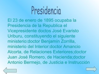 Presidencia El 23 de enero de 1895 ocupaba la Presidencia de la Republica el Vicepresidente doctos José Evaristo Uriburu, constituyendo el siguiente ministerio:doctor Benjamín Zorrilla, ministerio del Interior:doctor Amancio Alcorta, de Relaciones Exteriores;doctor Juan José Romero, de Hacienda;doctor Antonio Bermejo, de Justicia e Instrucción 