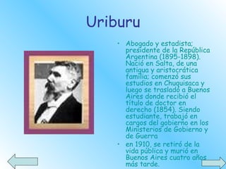 Uriburu Abogado y estadista;   presidente de la República Argentina (1895-1898). Nació en Salta, de una antigua y aristocrática familia; comenzó sus estudios en Chuquisaca y luego se trasladó a Buenos Aires donde recibió el título de doctor en derecho (1854). Siendo estudiante, trabajó en cargos del gobierno en los Ministerios de Gobierno y de Guerra  en 1910, se retiró de la vida pública y murió en Buenos Aires cuatro años más tarde.    