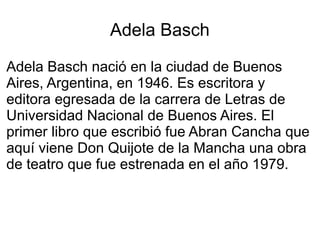 Adela Basch
Adela Basch nació en la ciudad de Buenos
Aires, Argentina, en 1946. Es escritora y
editora egresada de la carrera de Letras de
Universidad Nacional de Buenos Aires. El
primer libro que escribió fue Abran Cancha que
aquí viene Don Quijote de la Mancha una obra
de teatro que fue estrenada en el año 1979.
 