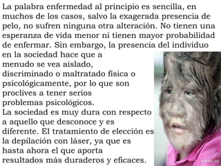 La palabra enfermedad al principio es sencilla, en
muchos de los casos, salvo la exagerada presencia de
pelo, no sufren ninguna otra alteración. No tienen una
esperanza de vida menor ni tienen mayor probabilidad
de enfermar. Sin embargo, la presencia del individuo
en la sociedad hace que a
menudo se vea aislado,
discriminado o maltratado física o
psicológicamente, por lo que son
proclives a tener serios
problemas psicológicos.
La sociedad es muy dura con respecto
a aquello que desconoce y es
diferente. El tratamiento de elección es
la depilación con láser, ya que es
hasta ahora el que aporta
resultados más duraderos y eficaces.
 