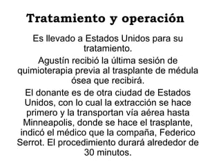 Tratamiento y operación
Es llevado a Estados Unidos para su
tratamiento.
Agustín recibió la última sesión de
quimioterapia previa al trasplante de médula
ósea que recibirá.
El donante es de otra ciudad de Estados
Unidos, con lo cual la extracción se hace
primero y la transportan vía aérea hasta
Minneapolis, donde se hace el trasplante,
indicó el médico que la compaña, Federico
Serrot. El procedimiento durará alrededor de
30 minutos.
 