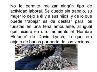 No le permite realizar ningún tipo de
actividad laboral. Se quedo sin trabajo, su
mujer lo dejo a él y a sus hijos, y de lo que
puede trabajar es de desfilar para los
turistas en una feria ambulante, al igual
que hiciera en otro momento el ‘Hombre
Elefante’ de David Lynch, lo que era
objeto de burlas por parte de sus vecinos.
 