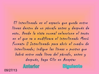 09/27/13
El interlineado es el espacio que queda entre
líneas dentro de un párrafo antes y después de
esto. Desde la vista normal seleccione el texto
en el que va a modificara el interlineado Menú
Formato  Interlineado para abrir el cuadro de
interlineado; indique las líneas o puntos que
habrá entre cada línea del párrafo, antes y
después, haga Clic en Aceptar
 