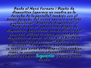 09/27/13
Desde el Menú FormatoDesde el Menú Formato  Diseño deDiseño de
diapositiva (aparece un cuadro en ladiapositiva (aparece un cuadro en la
derecha de la pantalla) también con elderecha de la pantalla) también con el
botón derecho del mouse aparece una listabotón derecho del mouse aparece una lista
y seleccionar “diseño de diapositiva” oy seleccionar “diseño de diapositiva” o
“Panel de tarea” seleccionar diseño de“Panel de tarea” seleccionar diseño de
diapositiva. Seleccionar una de ella, la cualdiapositiva. Seleccionar una de ella, la cual
se puede utilizar la misma para todas lasse puede utilizar la misma para todas las
diapositiva al hacer un Clic en el borde dediapositiva al hacer un Clic en el borde de
los cuadros seleccionar “Aplicar a lalos cuadros seleccionar “Aplicar a la
diapositiva”. Este permite que los cuadrosdiapositiva”. Este permite que los cuadros
se texto que están en la diapositiva cambiense texto que están en la diapositiva cambien
según su convivencia además también haysegún su convivencia además también hay
diseño de objeto, de objeto y texto y otrosdiseño de objeto, de objeto y texto y otros
diseño.diseño.
 