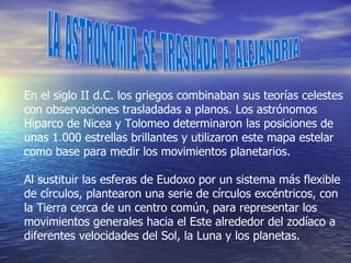 LA  ASTRONOMIA  SE  TRASLADA  A  ALEJANDRIA En el siglo II d.C. los griegos combinaban sus teorías celestes con observaciones trasladadas a planos. Los astrónomos Hiparco de Nicea y Tolomeo determinaron las posiciones de unas 1.000 estrellas brillantes y utilizaron este mapa estelar como base para medir los movimientos planetarios. Al sustituir las esferas de Eudoxo por un sistema más flexible de círculos, plantearon una serie de círculos excéntricos, con la Tierra cerca de un centro común, para representar los movimientos generales hacia el Este alrededor del zodíaco a diferentes velocidades del Sol, la Luna y los planetas. 