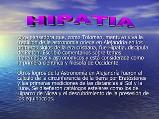 Otra pensadora que, como Tolomeo, mantuvo viva la tradición de la astronomía griega en Alejandría en los primeros siglos de la era cristiana, fue Hipatia, discípula de Platón. Escribió comentarios sobre temas matemáticos y astronómicos y está considerada como la primera científica y filósofa de Occidente. Otros logros de la Astronomía en Alejandría fueron el cálculo de la circunferencia de la tierra por Eratóstenes y las primeras mediciones de las distancias al Sol y la Luna. Se diseñaron catálogos estelares como los de Hiparco de Nicea y el descubrimiento de la presesión de los equinoccios. HIPATIA 