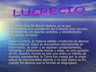 su famosa obra De Rerum Natura, en la que encontramos una concepción del Universo muy cercana a la moderna, en algunos sentidos, y extrañamente retrógrada, en otros. Según Lucrecia, la materia estaba constituida de átomos imperecederos. Éstos se encuentran eternamente en movimiento, se unen y se separan constantemente, formando y deshaciendo tierras y soles, en una sucesión sin fin. Nuestro mundo es sólo uno entre un infinito de mundos coexistentes; la Tierra fue creada por la unión casual de innumerables átomos y no está lejano su fin, cuando los átomos que la forman se disgreguen. LUCRECIO 
