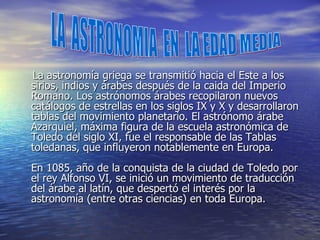 La astronomía griega se transmitió hacia el Este a los sirios, indios y árabes después de la caida del Imperio Romano. Los astrónomos árabes recopilaron nuevos catálogos de estrellas en los siglos IX y X y desarrollaron tablas del movimiento planetario. El astrónomo árabe Azarquiel, máxima figura de la escuela astronómica de Toledo del siglo XI, fue el responsable de las Tablas toledanas, que influyeron notablemente en Europa. En 1085, año de la conquista de la ciudad de Toledo por el rey Alfonso VI, se inició un movimiento de traducción del árabe al latín, que despertó el interés por la astronomía (entre otras ciencias) en toda Europa. LA  ASTRONOMIA  EN  LA EDAD MEDIA 