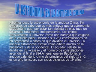 Sabemos poco la astronomía en la antigua China. Sin embargo, se sabe que es más antigua que la astronomía occidental y que, por estar tan alejada de ella, tuvo un desarrollo totalmente independiente. Los chinos consideraban al universo como una naranja que colgaba de la estrella polar ubicando sus 284 constelaciones en 28 segmentos o casas en que dividían el universo. La antigua astronomía estelar china difiere mucho de la babilónica y de la occidental. El ecuador celeste se dividía en 28 «casas» y el número de constelaciones ascendía al final a 284.Al igual que en Babilonia, el antiguo calendario chino de principios del siglo II a. C. es un año lunisolar, con ciclos bisiestos de 19 años.  LA  ASTRONOMIA  EN  LA ANTIGUA  CHINA 