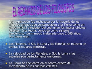 Esta explicación fue rechazada por la mayoría de los filósofos griegos que contemplaban a la Tierra como un globo inmóvil alrededor del cual giran los ligeros objetos celestes. Esta teoría, conocida como sistema geocéntrico, permaneció inalterada unos 2.000 años. Sus bases eran: Los Planetas, el Sol, la Luna y las Estrellas se mueven en orbitas circulares perfectas. La velocidad de los Planetas, el Sol, la Luna y las estrellas son perfectamente uniformes. La Tierra se encuentra en el centro exacto del movimiento de los cuerpos celestes. EL RECHAZO DE LOS FILOSOFOS 