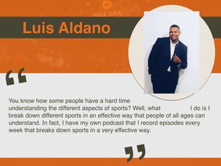 Luis Aldano
You know how some people have a hard time
understanding the different aspects of sports? Well, what I do is I
break down different sports in an effective way that people of all ages can
understand. In fact, I have my own podcast that I record episodes every
week that breaks down sports in a very effective way.
“
 