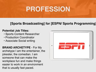 PROFESSION
Potential Job Titles
:

• Sports Content Researche
r

• Production Coordinator
 

• Associate Social writing
 

BRAND ARCHETYPE - For My
archetype I am the entertainer, the
jokester, the comedian. I am
someone that can make the
workplace fun and make things
easier to work in an environment
that is usually fast paced.
[Sports Broadcasting] for [ESPN/ Sports Programming]
 