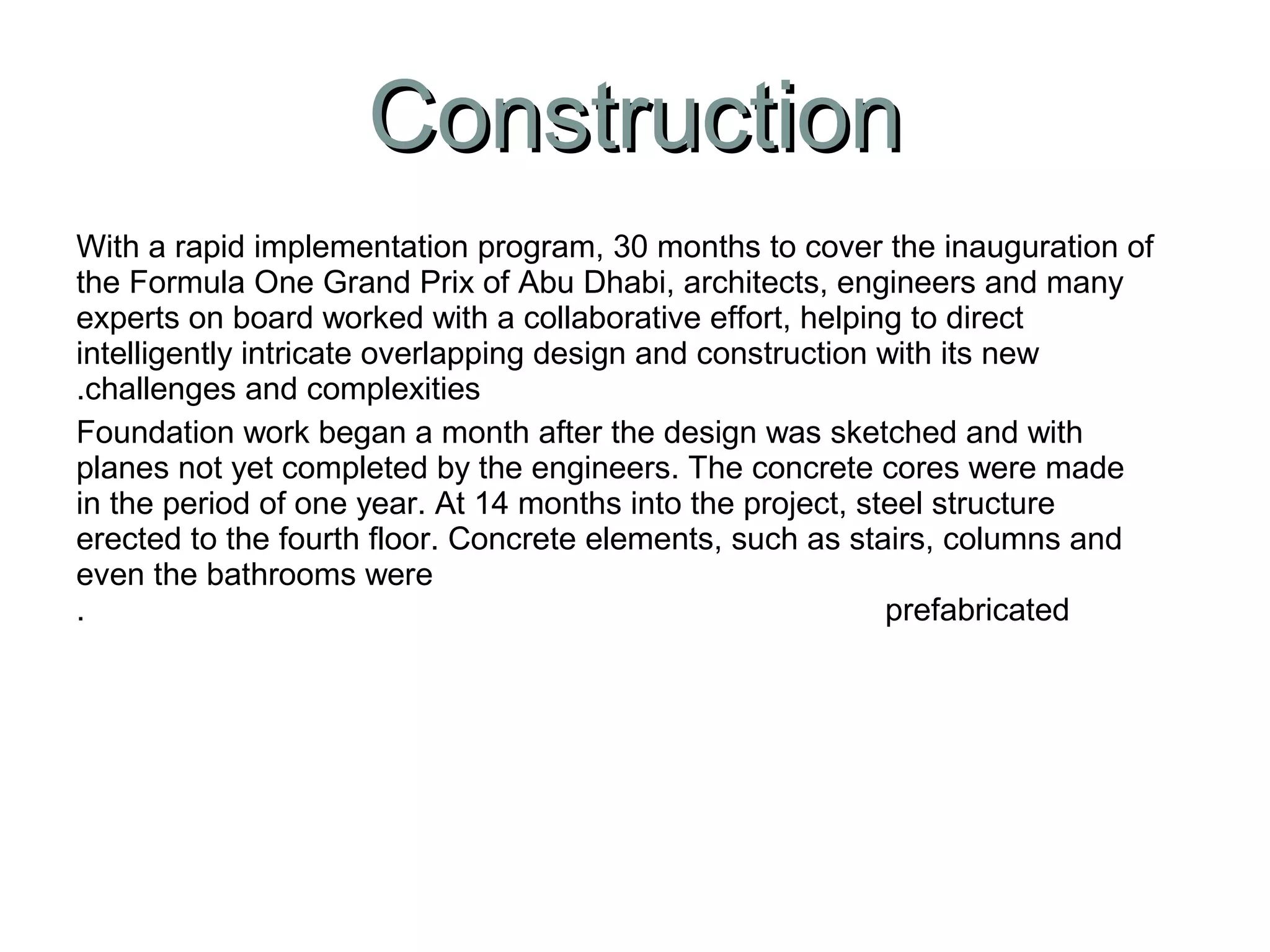 With a rapid implementation program, 30 months to cover the inauguration of
the Formula One Grand Prix of Abu Dhabi, architects, engineers and many
experts on board worked with a collaborative effort, helping to direct
intelligently intricate overlapping design and construction with its new
challenges and complexities.
Foundation work began a month after the design was sketched and with
planes not yet completed by the engineers. The concrete cores were made
in the period of one year. At 14 months into the project, steel structure
erected to the fourth floor. Concrete elements, such as stairs, columns and
even the bathrooms were
prefabricated.
ConstructionConstruction
 