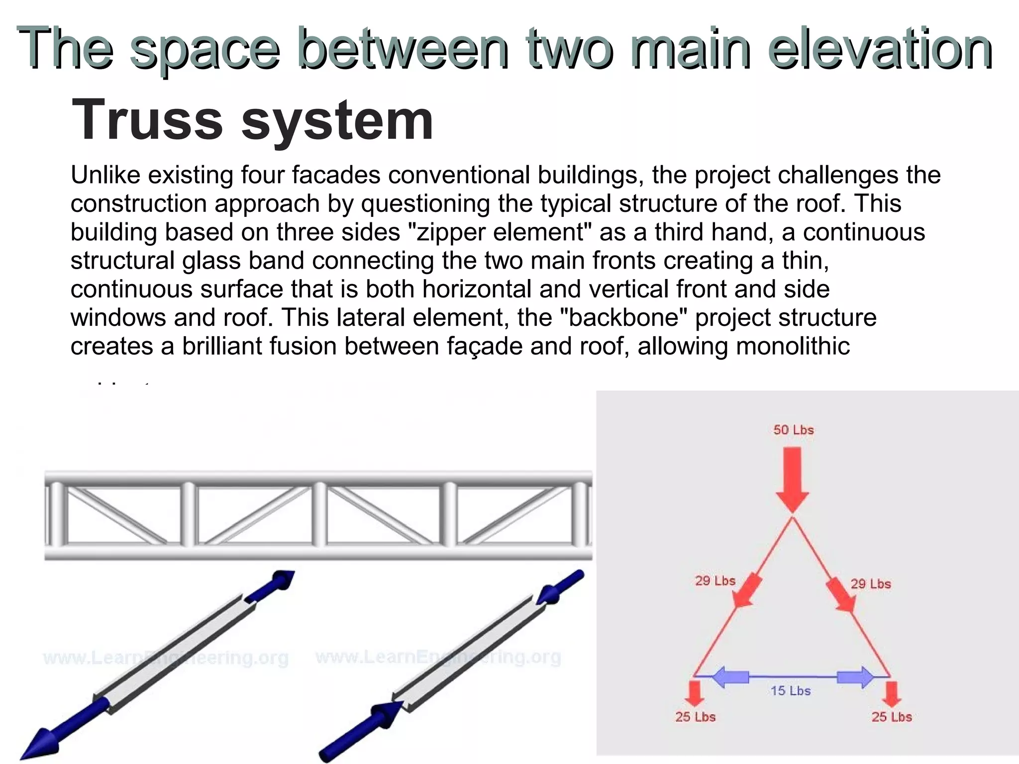 Unlike existing four facades conventional buildings, the project challenges the
construction approach by questioning the typical structure of the roof. This
building based on three sides "zipper element" as a third hand, a continuous
structural glass band connecting the two main fronts creating a thin,
continuous surface that is both horizontal and vertical front and side
windows and roof. This lateral element, the "backbone" project structure
creates a brilliant fusion between façade and roof, allowing monolithic
object.
Truss system
The space between two main elevationThe space between two main elevation
 