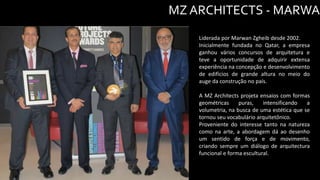 MZ ARCHITECTS - MARWAN
Liderada por Marwan Zgheib desde 2002.
Inicialmente fundada no Qatar, a empresa
ganhou vários concursos de arquitetura e
teve a oportunidade de adquirir extensa
experiência na concepção e desenvolvimento
de edifícios de grande altura no meio do
auge da construção no país.
A MZ Architects projeta ensaios com formas
geométricas puras, intensificando a
volumetria, na busca de uma estética que se
tornou seu vocabulário arquitetônico.
Proveniente do interesse tanto na natureza
como na arte, a abordagem dá ao desenho
um sentido de força e de movimento,
criando sempre um diálogo de arquitectura
funcional e forma escultural.
 