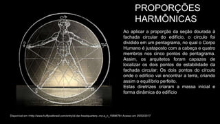 PROPORÇÕES
HARMÔNICAS
Ao aplicar a proporção da seção dourada à
fachada circular do edifício, o círculo foi
dividido em um pentagrama, no qual o Corpo
Humano é justaposto com a cabeça e quatro
membros nos cinco pontos do pentagrama.
Assim, os arquitetos foram capazes de
localizar os dois pontos de estabilidade da
fachada circular; Os dois pontos do círculo
onde o edifício vai encontrar a terra, criando
assim o equilíbrio perfeito.
Estas diretrizes criaram a massa inicial e
forma dinâmica do edifício
Disponível em <http://www.huffpostbrasil.com/entry/al-dar-headquarters--mz-a_n_1589678> Acesso em 25/02/2017
 