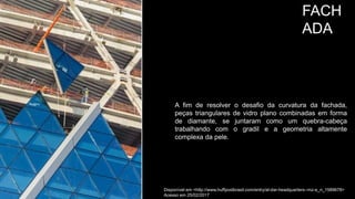 FACH
ADA
A fim de resolver o desafio da curvatura da fachada,
peças triangulares de vidro plano combinadas em forma
de diamante, se juntaram como um quebra-cabeça
trabalhando com o gradil e a geometria altamente
complexa da pele.
Disponível em <http://www.huffpostbrasil.com/entry/al-dar-headquarters--mz-a_n_1589678>
Acesso em 25/02/2017
 