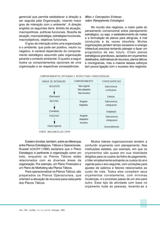 11
Rev. FAE, Curitiba, v.3, n.2, p.9-16, maio/ago. 2000
gerencial que permite estabelecer a direção a
ser seguida pela Organização, visando maior
grau de interação com o ambiente”. A direção
engloba os seguintes itens: âmbito de atuação,
macropolíticas, políticas funcionais, filosofia de
atuação, macroestratégia, estratégias funcionais,
macroobjetivos, objetivos funcionais.
O grau de interação entre uma organização
e o ambiente, que pode ser positivo, neutro ou
negativo, é variável dependendo do comporta-
mento estratégico assumido pela organização
perante o contexto ambiental. O quadro a seguir
ilustra os comportamentos opcionais de uma
organização e as respectivas conseqüências.
Existemdúvidas,também,sobreasdiferenças
entre Planos Estratégicos, Táticos e Operacionais.
Russell ACKOFF (1966) esclarece que o Plano
Estratégico é pertinente à organização como um
todo, enquanto os Planos Táticos estão
relacionados com as diversas áreas da
organização. Por exemplo, um Plano Financeiro e
um Plano de Marketing são Planos Táticos.
Para operacionalizar os Planos Táticos, são
preparados os Planos Operacionais, que
orientam a alocação de recursos para cada parte
dos Planos Táticos.
Mitos e Concepções Errôneas
sobre Planejamento Estratégico
No mundo dos negócios, a maior parte do
pensamento convencional sobre planejamento
estratégico, ou seja, o estabelecimento de metas
e a formulação de planos para atingi-las, é mal
conduzida e às vezes obsoleta. Muitas
organizações perdem tempo excessivo e energia
intelectual preciosa tentando planejar e fazer um
prognóstico de seu futuro. Criam planos
estratégicos grandiosos, apoiados em orçamentos
detalhados, estimativas de recursos, planos táticos
e cronogramas, mas a maioria desses esforços
tem pouca ligação com o sucesso dos negócios.
Muitos líderes organizacionais tendem a
confundir orçamento com planejamento. Nas
instituições estatais, por exemplo, em que os
orçamentos são quase em sua totalidade
dirigidos para os custos da folha de pagamento,
o líder simplesmente extrapola os custos do ano
vigente para o ano seguinte, com correções para
ajustes de salários e fatores relacionados ao
custo de vida. Todos eles compõem seus
orçamentos corretamente, com mínimas
mudanças, e o processo passa de um ano para
outro. Esse tipo de atividade com base no
orçamento ilude as pessoas, levando-as a
COMPORTAMENTOS OPCIONAIS E RESPECTIVAS CONSEQÜÊNCIAS
FONTE: VASCONCELLOS (1979)
GRAUS DE INTERAÇÃO COMPORTAMENTO CONSEQÜÊNCIAS
Sobrevivência
acurtoprazo
Extinção
Sobrevivência
alongoprazo
Estagnação
Sobrevivência
alongoprazo
Desenvolvimento
Reagente
Adaptativo
Inovativo
Reagente
Adaptativo
Nãoreagente
Nãoadaptativo
Não inovativo
NEGATIVO
(Dinossauro)
NEUTRO
(Camaleão)
POSITIVO
(HomoSapiens)
 