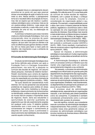 13
Rev. FAE, Curitiba, v.3, n.2, p.9-16, maio/ago. 2000
A projeção futura e o planejamento devem
encontrar-se no ponto em que seja possível
divisar uma estratégia de ação e traduzi-la numa
meta ou alvo. Nesse sentido, o planejamento
torna-se o resultado tático da projeção do futuro,
mas não se espera que ele resolva o quebra-
cabeça estratégico para a empresa; trata-se de
um quebra-cabeça dinâmico, cujas peças são
encaixadas a cada dia, a cada mês e ano, e não
montadas de uma só vez, na elaboração do
chamado plano.
A premissa norteadora para essa manobra
criativa é a Administração Estratégica. Com uma
compreensão clara na empresa de quem
realmente é, de sua capacidade, de qual é o seu
negócio, de que valor cria para os clientes e de
como se diferencia para ganhar clientes e mantê-
los, tem os meios para fazer a maior parte do
trabalho, não importando o que o ambiente de
negócios apresente.
O Conceito de Administração Estratégica
O estudo da Administração Estratégica teve
sua forma definida pela primeira vez após a
Fundação Ford e a Carnegie Corporation
patrocinarem, nos anos 50, a pesquisa no
currículo das escolas de negócios. Um resumo
dessa pesquisa, chamada de relatório Gordon-
Howell, recomendou que o ensino de negócios
tivesse uma natureza mais ampla e incluísse um
curso de capacitação em uma área chamada de
política de negócios (GORDON e HOWELL, 1959).
Tal curso deveria ter características muito
distintas. Em vez de apresentar aos estudantes
problemas de negócios para análise em áreas
específicas, tais como marketing ou finanças,
enfatizaria o desenvolvimento de conhecimentos
na identificação, análise e solução de problemas
do mundo real em amplas e importantes áreas
de negócios. Assim, daria aos estudantes a
oportunidade de exercitar qualidades de
julgamento que não são explicitamente exigidas
em qualquer outro curso. O relatório também
recomendou que o novo curso de política se
concentrasse em integrar o conhecimento já
adquirido em outros cursos e promovesse o
desenvolvimento das habilidades dos estudantes
usando aquele conhecimento.
O relatório Gordon-Howell conseguiu ampla
aceitação.Porvoltadosanos70,ocursofaziaparte
do currículo de muitas escolas de negócios.
Entretanto, com o passar do tempo, o enfoque
inicial do curso foi ampliado, incluindo a
consideração da organização global e seu
ambiente. Por exemplo, a responsabilidade social
e ética, bem como o impacto potencial de fatores
políticos, legislativos e econômicos sobre o êxito
na operação de uma organização tornaram-se
assuntos de interesse. Essa ênfase mais recente
e mais ampla induziu os líderes da área a mudarem
o nome do curso de Política de Negócios para
Administração Estratégica (LEONTIADES, 1982).
O conceito de Administração Estratégica
tem evoluído e continuará a evoluir (GINTER e
WHITE, 1982). Como resultado, é perceptível a
falta de consenso sobre o significado preciso do
termo (ANSOFF, 1993).
Apesar do impasse, a administração
estratégica é executada em muitas organizações
atualmente, e muitas delas se beneficiam de forma
significativa.
A Administração Estratégica é definida
como um processo contínuo e interativo que visa
manter uma organização como um conjunto
apropriadamente integrado a seu ambiente.
No passado, o processo de administração
estratégica era influenciado em grande parte pelo
departamento de planejamento das organizações.
Os integrantes desses departamentos eram
envolvidos pelo projeto e implementação dos
sistemas de administração estratégica dentro de
suasorganizações.Entretanto,maisrecentemente,
os departamentos de planejamento perderam um
pouco de sua influência (CERTO, 1993).
O processo atual de administração
estratégica tende, especialmente em organizações
menores, a ser dominado pelo diretor-presidente
(CEO) da companhia. O presidente é também
considerado primariamente como o principal
responsável pelo sucesso do processo.
Isso não significa, contudo, que o presidente
execute o processo de administração estratégica
independentemente. Pelo contrário, o CEO bem-
sucedido nessa área geralmente esboça um
processo de administração estratégica que
envolve membros de diversas áreas e diferentes
níveis da organização.
 