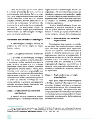 14
Uma organização pode obter vários
benefícios praticando de forma correta a
administração estratégica. Talvez o mais
importante seja a tendência de tais organizações
aumentarem seus níveis de lucro. Embora
estudos anteriores tenham concluído que o
aumento da lucratividade normalmente não
acompanha a aplicação da administração
estratégica,1
um significativo número de
pesquisas recentes sugere que um eficiente e
efetivo sistema de administração estratégica
pode aumentar a lucratividade.
O Processo de Administração Estratégica
A Administração Estratégica envolve um
processo ou uma série de etapas. As etapas
básicas incluem:
Etapa 1 - Execução de uma análise do ambiente
O processo de administração estratégica
tem início com a análise do ambiente, isto é, com
o processo de monitorar o ambiente organizacional
para identificar os riscos e as oportunidades
presentes e futuras. Nesse contexto, o ambiente
organizacional encerra todos os fatores, tanto
internos como externos à organização, que
podem influenciar o progresso obtido através da
realização de objetivos da organização. Os
administradores devem compreender o propósito
da análise do ambiente, reconhecer os vários
níveis existentes no ambiente organizacional e
entender as recomendações das normas para
realizar uma análise do ambiente.
Etapa 2 -Estabelecimento de uma diretriz
organizacional
A segunda etapa do processo de adminis-
tração estratégica é o estabelecimento da a diretriz
organizacional ou determinação da meta da
organização. Há dois indicadores principais de
direção para os quais uma organização é levada:
a missão e os objetivos organizacionais. A missão
organizacional é a finalidade de uma organização
ou a razão de sua existência. Os objetivos são as
metas das organizações.
Há outros dois indicadores de direção que,
atualmente, as empresas estabelecem: a visão,
que é o que as empresas aspiram a ser ou se
tornar, e os valores, que expressam a filosofia que
norteia a empresa e a que a diferencia das outras.
Etapa 3 - Formulação de uma estratégia
organizacional
A terceira etapa do processo é a formulação
da estratégia. Esta é definida como um curso de
ação com vistas a garantir que a organização
alcance seus objetivos. Formular estratégias é
projetar e selecionar estratégias que levem à
realização dos objetivos organizacionais. O
enfoque central está em como lidar satisfato-
riamente com a concorrência. Assim que o
ambiente tenha sido analisado e a diretriz
organizacional estipulada, a administração é
capaz de traçar cursos alternativos de ação em
um esforço conhecido para assegurar o sucesso
da organização.
Etapa 4 - Implementação da estratégia
organizacional
Nesta quarta etapa colocam-se em ação as
estratégias desenvolvidas logicamente que
emergiram de etapas anteriores ao processo de
administração estratégica. Sem a implementação
efetiva da estratégia, as organizações são
incapazes de obter os benefícios da realização de
uma análise organizacional, do estabelecimento de
uma diretriz organizacional e da formulação da
estratégia organizacional.
1
Como um exemplo de tais estudos ver: FULMER, R.; RUE, L. The practice and profitability of long-range
planning. Managerial Planning, v.22 p.1, 1974 e ROBISON JR., Richard. The importante of outsiders in small firm
strategic planning. Academy of Management Journal, v.25, n.1, p.80, Mar. 1982.
 