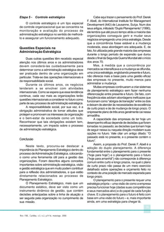 15
Rev. FAE, Curitiba, v.3, n.2, p.9-16, maio/ago. 2000
Etapa 5 - Controle estratégico
O controle estratégico é um tipo especial
de controle organizacional que se concentra na
monitoração e avaliação do processo de
administração estratégica no sentido de melhorá-
lo e assegurar um funcionamento adequado.
Questões Especiais na
Administração Estratégica
Duas outras questões têm recebido especial
atenção nos últimos anos e os administradores
devem considerá-las cuidadosamente para
determinar como a administração estratégica deve
ser praticada dentro de uma organização em
particular. Trata-se das operações internacionais e
da responsabilidade social.
Durante os últimos anos, os negócios
tenderam a se envolver com atividades
internacionais.Comoseesperaqueessatendência
continue, cada vez mais as organizações terão
questõesinternacionaisaconsiderarnofuturocomo
partedeseuprocessodeadministraçãoestratégica.
A responsabilidade social, por sua vez, é a
obrigação administrativa de tomar atitudes que
protejamepromovamosinteressesdaorganização
e o bem-estar da sociedade como um todo.
Reconhecer que tais obrigações existem tem,
necessariamente, um impacto sobre o processo
de administração estratégica.
Conclusão
Neste texto, procurou-se destacar a
importância do Planejamento Estratégico dentro do
processodeAdministraçãoEstratégica,colocando-
o como uma ferramenta útil para a gestão das
organizações. Foram descritos alguns conceitos
importantes sobre administração estratégica, visão
egestãoestratégicaqueemmuitopodemcontribuir
para a reflexão dos administradores, e que estão
diretamente relacionados ao processo de
Planejamento Estratégico.
O Planejamento Estratégico, mais que um
documento estático, deve ser visto como um
instrumento dinâmico de gestão, que contém
decisões antecipadas sobre a linha de atuação a
ser seguida pela organização no cumprimento de
sua missão.
CabeaquitrazeropensamentodoProf.Derek
F. Abell, do International Institute for Management
Development (IMD) de Lausanne, Suíça. Num dos
seusartigos,intitulado“DuploPlanejamento”(1990),
elelembraqueatépoucotempoatrásamaioriadas
organizações conseguia gerir e mudar seus
negóciosempregandoumaúnicaestratégia.Desde
que a concorrência fosse estável e a mudança
moderada, essa abordagem era adequada. E, de
fato, foi utilizada pela grande maioria das empresas
durante o longo período de expansão que durou
desdeofinaldaSegundaGuerraMundialatéoinício
dos anos 70.
Mas, à medida que a concorrência por
mercadosseintensificavaeamudançasedifundia,
umaúnicaestratégia,englobandopresenteefuturo,
não oferecia mais a base para uma gestão eficaz
das empresas no presente, muito menos para
administrar a mudança.
Muitasempresascontinuaramacriarsistemas
de planejamento estratégico sem fazer nenhuma
diferenciação entre presente e futuro. De fato, com
freqüência elas adotam abordagens ineficazes que
funcionamcomo“abrigosdetransição”entreosdois
edeixamdeatenderàsnecessidadesdeexcelência
de curto prazo e às de mudança de longo prazo. O
onipresenteplanodetrêsanosgeralmentecainessa
armadilha.
A capacidade das empresas de ter hoje um
desempenhoeficazdependededecisõesqueforam
tomadas no passado; as decisões que tomam hoje
de seguir nessa ou naquela direção modelam suas
opções no futuro. Vale citar um antigo ditado: “O
passado está no presente, e o presente contém o
futuro”.
Assim, a proposta do Prof. Derek F. Abell é a
adoção do duplo planejamento. A diferença
fundamental entre o planejamento para o presente
(“hoje para hoje”) e o planejamento para o futuro
(“hoje para amanhã”) não corresponde à diferença
comum entre curto e longo prazos, na qual o plano
de curto prazo não passa de um mero exercício
detalhado sobre operações e orçamento feito no
contextodeumaposiçãodemercadoesperadapara
longo prazo.
O planejamento para o presente requer uma
estratégia própria – uma visão de como a empresa
precisa funcionar hoje (dadas suas competências
e seus mercados-alvo) e do papel de cada função
chave. E o planejamento para o futuro é feito com
base em uma visão do futuro – e, mais importante
ainda, em uma estratégia para chegar lá.
 
