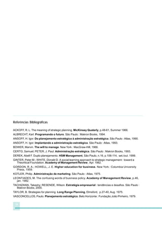 16
Referências Bibliográficas
ACKOFF, R. L. The meaning of strategic planning. MicKinsey Quaterly, p.48-61, Summer 1966.
ALBRECHT, Karl. Programando o futuro. São Paulo : Makron Books, 1994.
ANSOFF, H. Igor. Do planejamento estratégico à administração estratégica. São Paulo : Atlas, 1990.
ANSOFF, H. Igor. Implantando a administração estratégica. São Paulo : Atlas, 1993.
BOWER, Marvin. The will to manage. New York : MacGraw-Hill, 1966.
CERTO, Samuel; PETER, J. Paul. Administração estratégica. São Paulo : Makron Books, 1993.
DEREK, Abell F. Duplo planejamento. HSM Management, São Paulo, n.16, p.106-114, set./out. 1999.
GINTER, Peter M.; WHITE, Donald D. A social learning approach to strategic management : toward a
Theoritical Foundation. Academy of Management Review, Apr. 1982.
GORDON, R. A.; HOWELL, J. E. Higher education for business. New York : Columbia University
Press, 1959.
KOTLER, Philip. Administração de marketing. São Paulo : Atlas, 1975.
LEONTIADES, M. The confusing words of business policy. Academy of Management Review, p.46,
jan. 1982.
TACHIZAWA, Takeshy; RESENDE, Wilson. Estratégia empresarial : tendências e desafios. São Paulo :
Makron Books, 2000.
TAYLOR, B. Strategies for planning. Long Range Planning, Elmsford, p.27-40, Aug. 1975.
VASCONCELLOS, Paulo. Planejamento estratégico. Belo Horizonte : Fundação João Pinheiro, 1979.
 