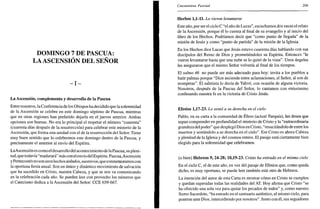 DOMINGO 7 DE PASCUA:
LA ASCENSIÓN DEL SEÑOR
- I -
La Ascensión, complemento y desarrollo de la Pascua
Entre nosotros, la Conferencia de los Obispos ha decidido que la solemnidad
de la Ascensión se celebre en este domingo séptimo de Pascua, mientras
que en otras regiones han preferido dejarla en el jueves anterior. Ambas
opciones son buenas. No era lo principal el respetar el número "cuarenta"
(cuarenta días después de la resurrección) para celebrar este misterio de la
Ascensión, que forma una unidad con el de la resurrección del Señor. Tiene
muy buen sentido que lo celebremos este domingo dentro de la Pascua, y
precisamente el anterior al envío del Espíritu.
LaAscensión es como el desarrollo del acontecimiento de la Pascua, su pleni-
tud, que todavía "madurará" más con el envío del Espíritu. Pascua,Ascensión
y Pentecostés no son unos hechos aislados, sucesivos, queconmemoramos con
la oportuna fiesta anual. Son un único y dinámico movimiento de salvación
que ha sucedido en Cristo, nuestra Cabeza, y que se nos va comunicando
en la celebración cada año. Se pueden leer con provecho los números que
el Catecismo dedica a la Ascensión del Señor: CCE 659-667.
Cincuentena Pascual 209
Hechos 1,1-11. Lo vieron levantarse
Este año, por ser el ciclo C "el año de Lucas", escuchamos dos veces el relato
de la Ascensión, porque él lo cuenta al final de su evangelio y al inicio del
libro de los Hechos. Podríamos decir que "como punto de llegada" de la
misión de Jesús y como "punto de partida" de la misión de la Iglesia.
En los Hechos dice Lucas que Jesús estuvo cuarenta días hablando con sus
discípulos del Reino de Dios y prometiéndoles su Espíritu. Entonces "le
vieron levantarse hasta que una nube se lo quitó de la vista". Unos ángeles
les aseguraron que el mismo Señor volvería al final de los tiempos.
El salmo 46 no puede ser más adecuado para hoy: invita a los pueblos a
batir palmas porque "Dios asciende entre aclamaciones, el Señor, al son de
trompetas". El salmista lo decía de Yahvé, con ocasión de alguna victoria.
Nosotros, después de la Pascua del Señor, lo cantamos con entusiasmo
confesando nuestra fe en la victoria de Cristo Jesús.
Efesios 1,17-23. Lo sentó a su derecha en el cielo
Pablo, en su carta a la comunidad de Efeso (actual Turquía), les desea que
sepan comprender en profundidad el misterio de Cristo y la "extraordinaria
grandeza del poder" que desplegó Dios en Cristo, "resucitándolo de entre los
muertos y sentándolo a su derecha en el cielo". Ese Cristo es ahora Cabeza
y plenitud de la Iglesia y del cosmos entero. El pasaje está ciertamente bien
elegido para la solemnidad que celebramos.
(o bien) Hebreos 9,24-28; 10,19-23. Cristo ha entrado en el mismo cielo
En el ciclo C, el de este año, en vez del pasaje de Efesios que, como queda
dicho, es muy oportuno, se puede leer también este otro de Hebreos.
La intención del autor de esta Carta es mostrar cómo en Cristo se cumplen
y quedan superadas todas las realidades del AT. Hoy afirma que Cristo "se
ha ofrecido una sola vez para quitar los pecados de todos" y, como nuestro
Sumo Sacerdote, "ha entrado en el santuario auténtico, el mismo cielo, para
ponerse ante Dios, intercediendo por nosotros". Junto con él, sus seguidores
 