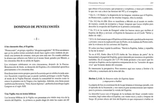 DOMINGO DE PENTECOSTÉS
- I -
A los cincuenta días, el Espíritu
"Pentecostés", en griego, significa "día quincuagésimo". El 50 es un número
que ya los judíos tenían asimilado desde hace siglos como símbolo de ple-
nitud: una semana de semanas, siete por siete más uno. Es cuando celebran
la alianza que sellaron con Yahvé en el monte Sinaí, guiados por Moisés, a
los cincuenta días de su salida de Egipto.
Los cristianos celebramos en esta cincuentena, después de la Pascua-
Resurrección de Jesús, su donación del Espíritu a la comunidad apostólica
precisamente a los cincuenta días.
Estafiestatiene textos propios para la Eucaristía que se celebra la tarde ante-
rior. Eucaristía vespertina que se puede también prolongar a modo Vigilia,
al modo de la Vigilia Pascual, reunida la comunidad en oración como lo
estuvo la primera con la Virgen y los Apóstoles. Además, esta fiesta posee
también una Secuencia, "Veni, Sánete Spiritus", atribuida al arzobispo inglés
Langton en el siglo XIII.
Una Vigilia rica en textos bíblicos
Las lecturas bíblicas de la Vigilia nos presentan una visión muy rica de la
misión del Espíritu. La primera se puede elegir de entre las cuatro del AT
Cincuentena Pascual 215
que ofrece el Leccionario, que preparan y completan, a veces por contraste,
lo que nos van a decir las lecturas del NT y el evangelio:
* Gn 11, 1-9: Babel y la dispersión de las lenguas: mientras que el Espíritu,
en Pentecostés, a partir de las muchas lenguas, obra la unidad,
* Ex 19,3-8a.l6-20b: Dios se manifiesta a Moisés en el monte en medio
de truenos, sonido de trompetas y fuego: lenguaje que Lucas emplea para
describir la irrupción del Espíritu en la primera comunidad,
* Ez 37,1-4: la visión de Ezequiel sobre los huesos secos que reciben el
Espíritu de Dios y reviven: al Espíritu le llamamos en el Credo "Señor y
dador de vida",
* Jl 3,1-6: Joel anunciaque el Espíritu seráderramado y profetizarán mayores
y jóvenes: esta es la explicación que da Pedro, en la mañana de Pentecostés,
ante la evidencia de los carismas del Espíritu.
El salmo nos hace repetir la antífona: "Envía tu Espíritu, Señor, y repuebla
la faz de la tierra".
Ya en el NT, Pablo (Rm 8,22-27) habla de "los dolores de parto" de la
humanidad y el papel del Espíritu, quien intercede por nosotros con gemidos
inefables. En el evangelio (Jn 7,37-39) Jesús promete a los suyos que les
enviará su Espíritu con la expresiva comparación de los "torrentes de agua
viva" que brotarán dentro del creyente.
Es interesante la perspectiva. Pero nosotros aquí nos vamos a limitar a la
reflexión y comentario de la misa del día.
Hechos 2,1-11. Se llenaron todos de Espíritu Santo
y empezaron a hablar
La página de hoy es continuación de la que leíamos el domingo pasado, con
el episodio de la Ascensión, y nos narra el gran acontecimiento que supuso
para la primera comunidad la venida del Espíritu.
Lo describe Lucas con el lenguaje de la teofanía del Sinaí: estando todos
reunidos, bajó sobre ellos el Espíritu, con viento recio y ruido y lenguas de
fuego. El primer efecto del don del Espíritu es que empezaron a hablar en
 