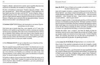 216
lenguas y, además, cada uno de los oyentes, que en aquellos días eran muy
numerosos en Jerusalén, les oía hablar en su propia lengua.
El salmo es de alabanza y entusiasmo: "bendice, alma mía, al Señor... Dios
mío, qué grande eres... gloria a Dios para siempre". Como antífona se nos
hace repetir una frase con clara visión del NT: "envía tu Espíritu, Señor, y
repuebla la faz de la tierra". No es de extrañar que sea este el mismo salmo
que en la Vigilia Pascual cantamos después de la lectura de la creación en el
Génesis: el Espíritu, que ya aleteaba sobre las aguas primordiales, "renueva
ahora la faz de la tierra" con la Pascua de Cristo.
1 Corintios 12,3b-7.12-13. Hemos sido bautizados en un mismo Espíritu
para formar un solo cuerpo
Una lectura que se puede elegir hoy, como segunda, es la Ia
carta a los
Corintios, en el capítulo en que describe los dones y carismas tan variados
que hay en una comunidad, sobre todo en una comunidad de Grecia, famosa
por su sabiduría. Pablo atribuye todos estos dones al único Espíritu, que es
el que tiene que mantener unida a la comunidad. Todos formamos un solo
cuerpo en Cristo, hemos sido bautizados en el mismo Espíritu y, por tanto,
la diversidad de dones no tiene que romper la unidad.
(o bien) Romanos 8,8-17. Los que se dejan llevarpor el Espíritu de Dios,
esos son hijos de Dios
Hay otra segunda lectura posible para el ciclo C. Escribiendo esta vez a los
cristianos de Roma, Pablo subraya, en una página muy densa de contenido,
cuáles son las consecuencias de que un cristiano esté lleno de Espíritu: tiene
que vivir conforme a ese Espíritu y no conforme a la carne, o sea, a los
criterios humanos. A este capítulo 8 de la carta a los Romanos se le podría
titular "la vida del cristiano en el Espíritu".
El Espíritu es además el que nos hace decir desde el fondo de nuestro ser la
palabra clave: "Abbá, Padre", porque él es quien nos hizo hijos de Dios en
nuestro bautismo. Hijos, herederos, coherederos y, por tanto, personas que
viven conforme al Espíritu.
Cincuentena Pascual 217
Juan 20,19-23. Como el Padre me ha enviado, así también os envío yo.
Recibid el Espíritu Santo.
Antes del evangelio recitamos o cantamos la Secuencia de este día, "Veni,
Sánete Spiritus", una antigua composición poética que es una oración muy
sentida dirigida al Espíritu Santo: "ven, Espíritu divino,... don en tus dones
espléndido... dulce huésped del alma... riega la tierra en sequía, sana el
corazón enfermo... danos tu gozo eterno".
El primer evangelio posible, el más adecuado para hoy, es el de la aparición
de Jesús a sus discípulos la tarde del primer "domingo" cristiano, el mismo
día de laresurrección del Señor. Para Juan, la donación del Espíritu no parece
haber tenido lugar a los cincuenta días de la resurrección del Señor, sino el
mismo día de la Pascua, poniendo de relieve, por tanto, la unidad de todo
el misterio de la glorificación del Señor y el envío de su Espíritu.
Después del saludo, "paz a vosotros", que llena de alegría al grupo de
discípulos, Jesús les envía como él había sido enviado por el Padre, y para
que puedan cumplir esta misión les da su mejor ayuda: "recibid el Espíritu
Santo". En concreto, esta misión va a ser ante todo la reconciliación: "a
quienes les perdonéis los pecados, les quedan perdonados...".
(o bien) Juan 14,15-16.23b-26. El Espíritu Santo os lo enseñará todo
Para el ciclo C hay también la alternativa de este otro evangelio, tomado
de las palabras de Jesús en la última cena y muy parecido al evangelio del
domingo VI de Pascua.
Jesús les pide que le amen, y que demuestren ese amor guardando su Pala-
bra, porque es Palabra que él ha escuchado antes al Padre. Les promete que
el Padre enviará sobre ellos al Espíritu Santo, a quien llama "Defensor",
o sea, Abogado, en griego "Paráclito". El Espíritu les enseñará todo y les
recordará lo que él les ha dicho.
 