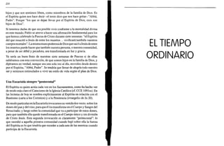 220
hijos y que nos sentimos libres, como miembros de la familia de Dios. Es
el Espíritu quien nos hace decir -el texto dice que nos hace gritar- "Abbá,
Padre". Porque "los que se dejan llevar por el Espíritu de Dios, esos son
hijos de Dios".
Si tenemos dudas de que sea posible vivir conforme a la mentalidad divina
en este mundo, Pablo se atreve a hacer una afirmación fundamental para los
que hemos celebrado la Pascua de Cristo durante siete semanas: "el Espíritu
del que resucitó a Jesús de entre los muertos... vivificará también vuestros
cuerpos mortales". Lamismamano poderosade Dios que sacó aJesús de entre
los muertos puede hacer que también nuestra persona, o nuestra comunidad,
a pesar de ser débil y pecadora, sea transformada en luz y gracia.
Ya sería un buen fruto de nuestras siete semanas de Pascua si de ellas
saliéramos con esta convicción, de que somos hijos en la familia de Dios, y
dijéramos en verdad, aunque sea una sola vez al día, movidos desde dentro
por el Espíritu, "Abbá, Padre". Se tendría que llenar de alegría todo nuestro
ser y sentirnos estimulados a vivir un estilo de vida según el plan de Dios.
Una Eucaristía siempre "pentecostal"
El Espíritu es quien actúa cada vez en los Sacramentos, como ha hecho ver
de modo más claro el Catecismo de la Iglesia Católica (cf. CCE 109 lss). En
las lecturas de hoy se nombra explícitamente al Espíritu en relación con el
Bautismo (carta a los Corintios) y a la Penitencia (evangelio de Jn 20).
De modo particular en la Eucaristía invocamos su venida dos veces: sobre los
dones del pan y del vino, para que él los transforme en el Cuerpo y Sangre del
Resucitado; y luego sobre la comunidad que va a participar de estos dones,
para que también ella quede transformada en el Cuerpo único y sin división
de Cristo Jesús. Esta segunda invocación es claramente "pentecostal": lo
que sucedió a aquella primera comunidad cuando bajó sobre ella la fuerza
del Espíritu es lo que tendría que suceder a cada una de las nuestras cuando
participa de la Eucaristía.
 