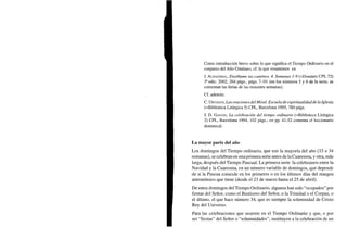Como introducción breve sobre lo que significa el Tiempo Ordinario en el
conjunto del Año Cristiano, cf. la que resumimos en
J. ALDAZÁBAL, Enséñame tus caminos. 4. Semanas 1-9 (=Dossiers CPL 72)
3a
edic. 2002, 264 págs., págs. 7-10. (en los números 5 y 6 de la serie, se
comentan las ferias de las restantes semanas).
Cf. además:
C. URTASUN, Las oraciones del Misal. Escuela de espiritualidad de la Iglesia
(=Biblioteca Litúrgica 5) CPL, Barcelona 1995, 780 págs.
J. D. GAITÁN, La celebración del tiempo ordinario (=Biblioteca Litúrgica
2) CPL, Barcelona 1994, 102 págs.; en pp. 41-52 comenta el leccionario
dominical.
La mayor parte del año
Los domingos del Tiempo ordinario, que son la mayoría del año (33 o 34
semanas), se celebran en una primera serie antes de la Cuaresma, y otra, más
larga, después del Tiempo Pascual. La primera serie la celebramos entre la
Navidad y la Cuaresma, en un número variable de domingos, que depende
de si la Pascua coincide en los primeros o en los últimos días del margen
astronómico que tiene (desde el 23 de marzo hasta el 25 de abril).
De estos domingos del Tiempo Ordinario, algunos han sido "ocupados" por
fiestas del Señor, como el Bautismo del Señor, o la Trinidad o el Corpus, o
el último, el que hace número 34, que es siempre la solemnidad de Cristo
Rey del Universo.
Para las celebraciones que ocurren en el Tiempo Ordinario y que, o por
ser "fiestas" del Señor o "solemnidades", sustituyen a la celebración de un
 
